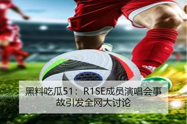 黑料吃瓜51：R1SE成员演唱会事故引发全网大讨论